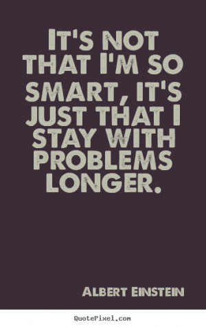 It's not that I'm so smart, it's just that I stay with problems longer ...