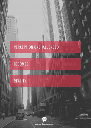 Perception unchallenged becomes reality.
