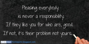 Pleasing everybody is never a responsibility. If they like you for who ...