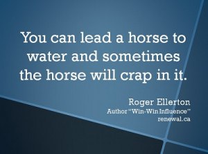 you can lead a horse to water and sometimes the horse will crap in it