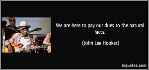 We are here to pay our dues to the natural facts. - John Lee Hooker
