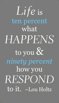 ... happens to you and ninety percent how you respond to it.” ~Lou Holtz