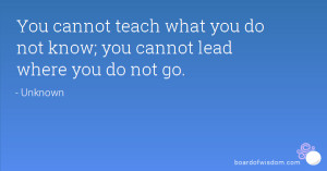 ... teach what you do not know; you cannot lead where you do not go