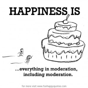 Happiness is, everything in moderation, including moderation.