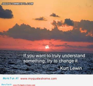 ... You Want To Truly Understand Something, Try To Change It. - Kurt Lewin