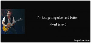 just getting older and better. - Neal Schon