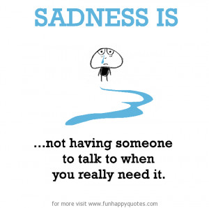 Sadness is, not having someone to talk to when you really need it.