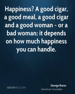 Happiness? A good cigar, a good meal, a good cigar and a good woman ...