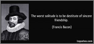 ... solitude is to be destitute of sincere friendship. - Francis Bacon