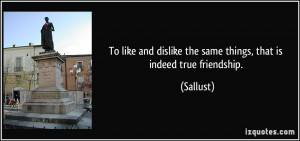 ... and dislike the same things, that is indeed true friendship. - Sallust