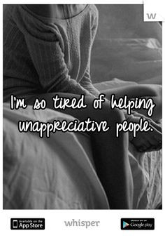 so tired of helping unappreciative people. More