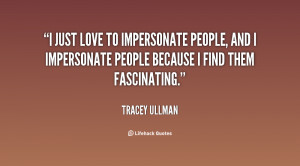 just love to impersonate people, and I impersonate people because I ...