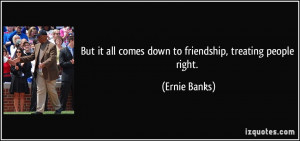 ... it all comes down to friendship, treating people right. - Ernie Banks