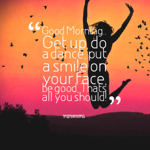 : good morning get up, do a dance, put a smile on your face, be good ...