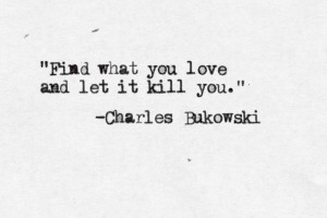 Find what you love and let it kill you. -Charles Bukowski