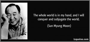 ... my hand, and I will conquer and subjugate the world. - Sun Myung Moon