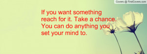 ... reach for it. Take a chance. You can do anything you set your mind to
