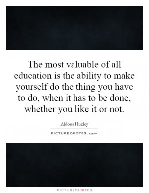 The most valuable of all education is the ability to make yourself do ...