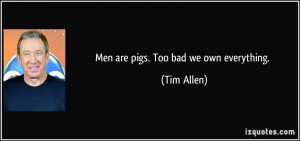 Men are pigs. Too bad we own everything. - Tim Allen