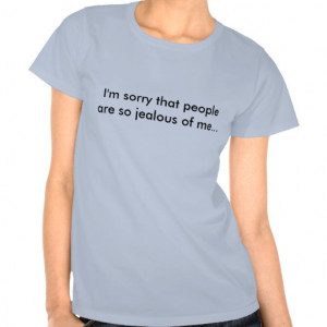 sorry that people are so jealous of me... tee shirt