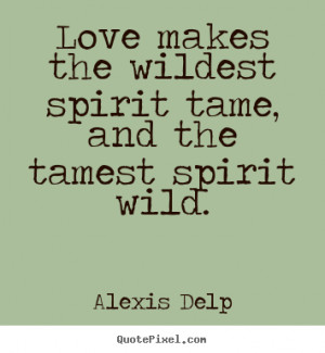 ... Love makes the wildest spirit tame, and the tamest spirit wild
