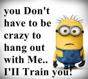 You don't have to be crazy to hang out with me.. I'll train you.