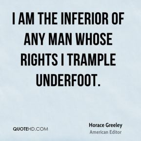 Horace Greeley - I am the inferior of any man whose rights I trample ...