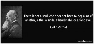 ... of another, either a smile, a handshake, or a fond eye. - John Acton