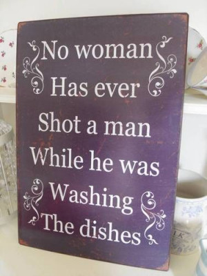 WHILE WASHING THE DISHES NO WOMAN HAS EVER SHOT A MAN WHILE WASHING ...