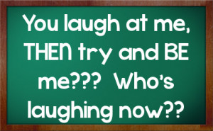 You laugh at me, THEN try and BE me??? Who's laughing now??