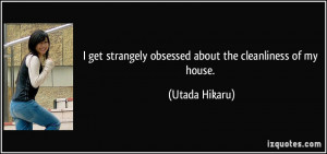 ... strangely obsessed about the cleanliness of my house. - Utada Hikaru