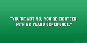 You’re not 40, you’re eighteen with 22 years experience.”