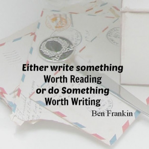 ... something worth reading or do something worth writing. Ben Franklin