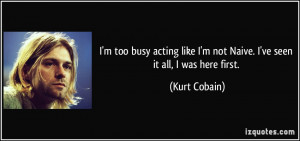 ... like I'm not Naive. I've seen it all, I was here first. - Kurt Cobain