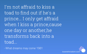 not affraid to kiss a toad to find out if he's a prince... I only ...