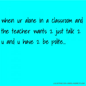 when ur alone in a classroom and the teacher wants 2 just talk 2 u and ...