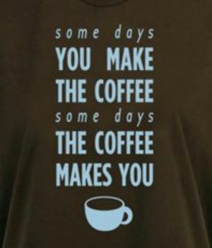 Some days you make the coffee... Some days the coffee makes you.