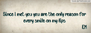 Since I met you, you are the only reason for every smile on my lips E ...