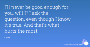 ll never be good enough for you, will I? I ask the question, even ...