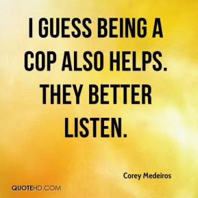 Corey Medeiros - I guess being a cop also helps. They better listen.