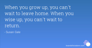 you grow up, you can't wait to leave home. When you wise up, you can ...