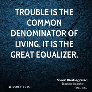 Trouble is the common denominator of living. It is the great equalizer ...