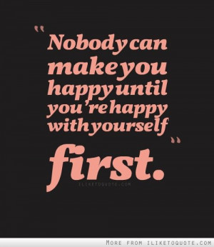 Nobody can make you happy until you’re happy with yourself first.