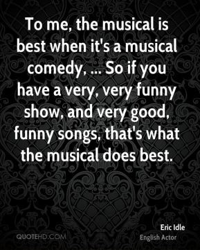 To me, the musical is best when it's a musical comedy, ... So if you ...