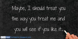 ... should treat you the way you treat me and you will see if you like it