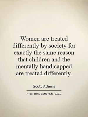 Women are treated differently by society for exactly the same reason ...