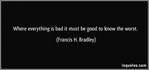 ... is bad it must be good to know the worst. - Francis H. Bradley