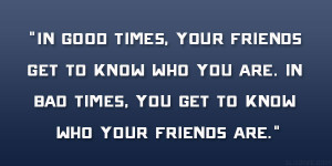 In good times, your friends get to know who you are. In bad times, you ...