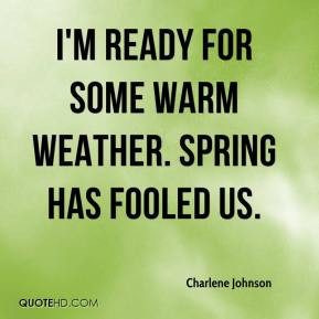 ... Johnson - I'm ready for some warm weather. Spring has fooled us