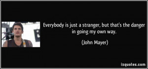 ... stranger, but that's the danger in going my own way. - John Mayer